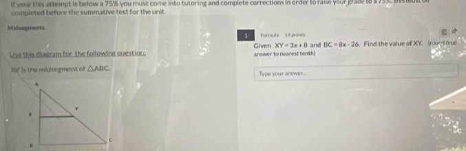 if your this attempt is below a 75% you must come into tutoring and complete corrections in order to raise your grade to a 75%, this must b 
completed before the summative test for the unit. 
Midsegments 
1 Formula 14 points 
Given XY=3x+8
Use this diagram for the following question: answer to nearest tenth) and BC=8x-26. Find the value of XY. (roued fnal
X ￥ is the midsegment of △ ABC Type your answer...