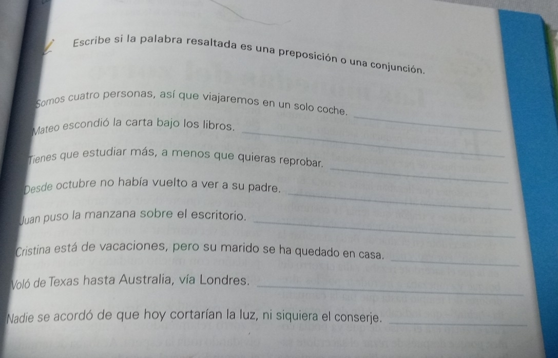 Escribe si la palabra resaltada es una preposición o una conjunción. 
Somos cuatro personas, así que viajaremos en un solo coche. 
_ 
Mateo escondió la carta bajo los libros. 
_ 
Tienes que estudiar más, a menos que quieras reprobar. 
_ 
Desde octubre no había vuelto a ver a su padre. 
_ 
Juan puso la manzana sobre el escritorio._ 
_ 
Cristina está de vacaciones, pero su marido se ha quedado en casa. 
Voló de Texas hasta Australia, vía Londres._ 
Nadie se acordó de que hoy cortarían la luz, ni siquiera el conserje._