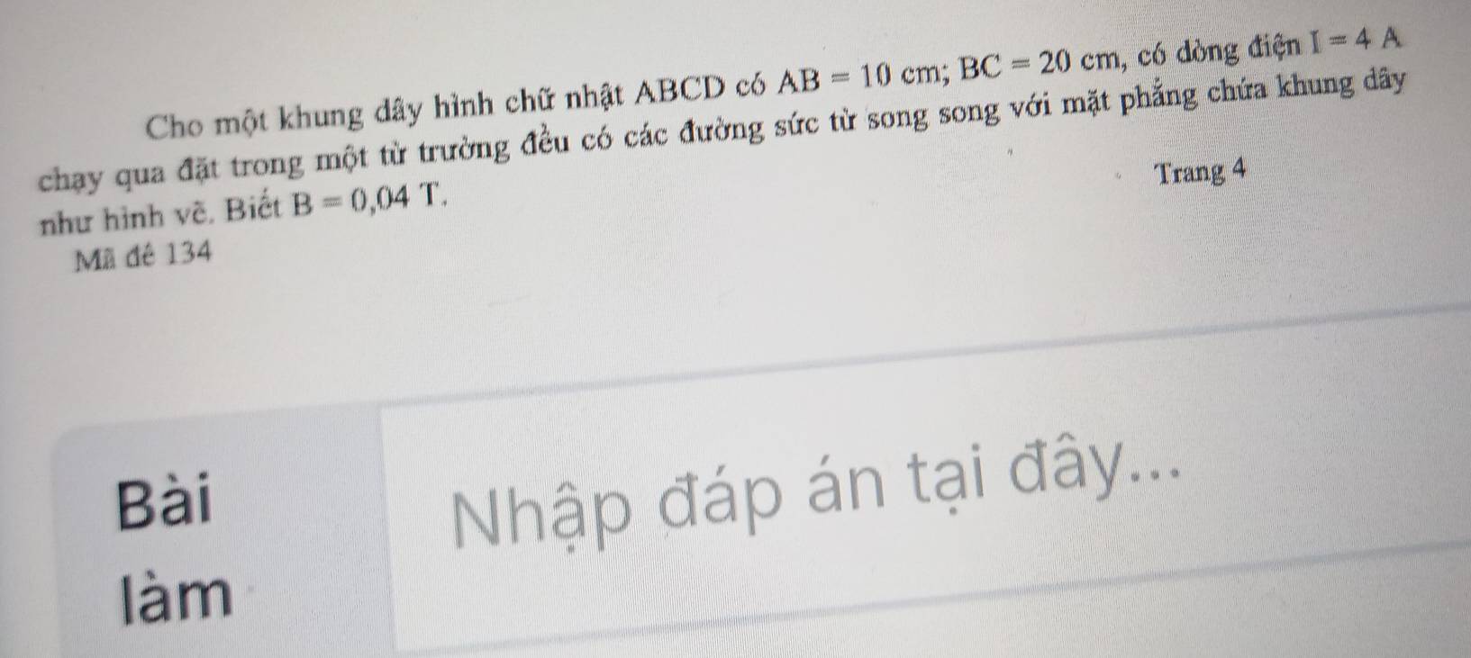 Cho một khung dây hình chữ nhật ABCD có AB=10cm; BC=20cm , có dòng điện I=4A
chạay qua đặt trong một từ trường đều có các đường sức từ song song với mặt phẳng chứa khung dây 
Trang 4 
như hình về, Biết B=0,04T. 
Mã đê 134
Bài 
Nhập đáp án tại đây... 
làm