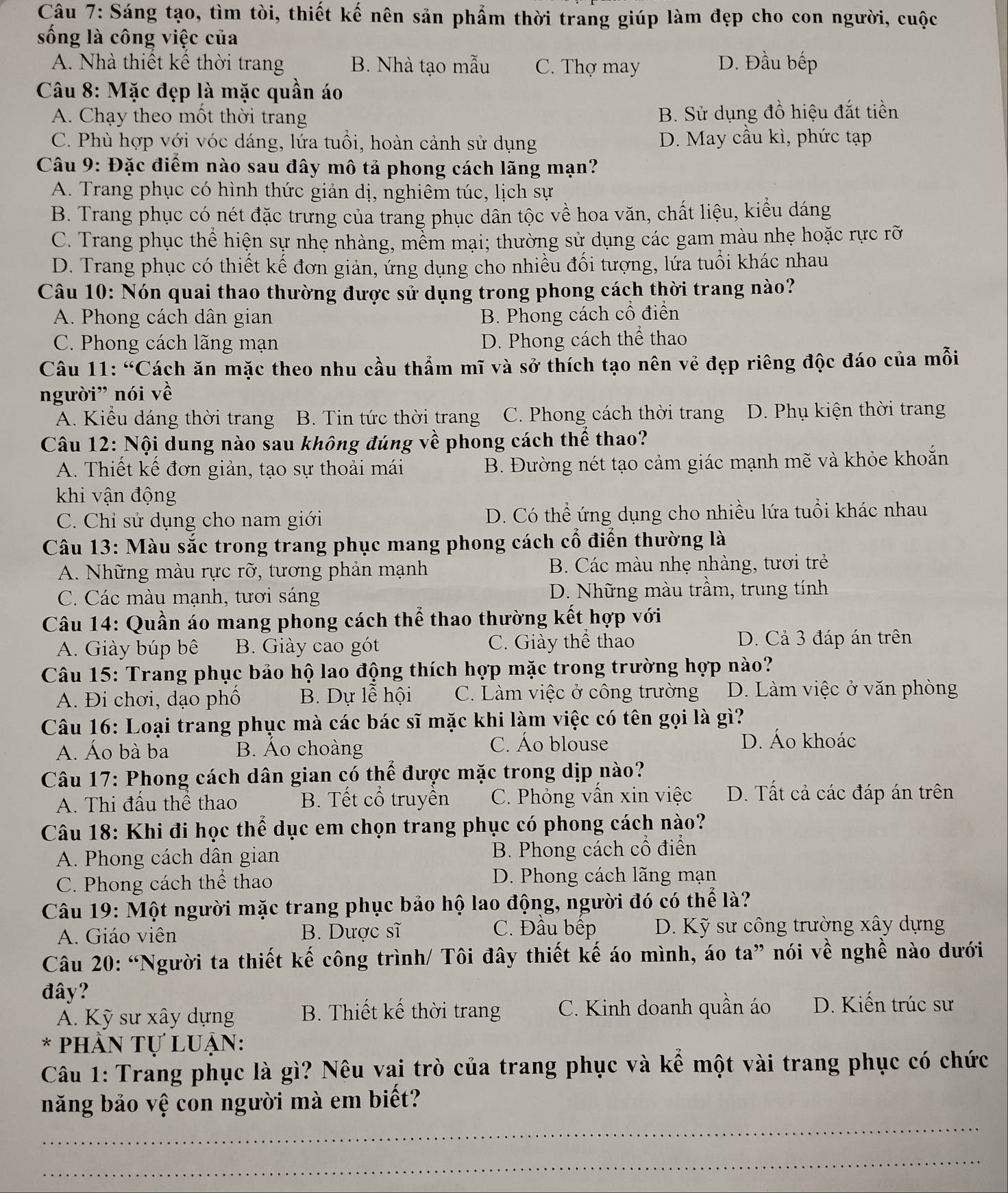 Sáng tạo, tìm tòi, thiết kế nên sản phẩm thời trang giúp làm đẹp cho con người, cuộc
sống là công việc của
A. Nhà thiết kê thời trang B. Nhà tạo mẫu C. Thợ may D. Đầu bếp
Câu 8: Mặc đẹp là mặc quần áo
A. Chạy theo một thời trang B. Sử dụng đồ hiệu đắt tiền
C. Phù hợp với vóc dáng, lứa tuổi, hoàn cảnh sử dụng D. May cầu kì, phức tạp
Câu 9: Đặc điểm nào sau đây mô tả phong cách lãng mạn?
A. Trang phục có hình thức giản dị, nghiêm túc, lịch sự
B. Trang phục có nét đặc trưng của trang phục dân tộc về hoa văn, chất liệu, kiểu dáng
C. Trang phục thể hiện sự nhẹ nhàng, mềm mại; thường sử dụng các gam màu nhẹ hoặc rực rỡ
D. Trang phục có thiết kế đơn giản, ứng dụng cho nhiều đối tượng, lứa tuổi khác nhau
Câu 10: Nón quai thao thường được sử dụng trong phong cách thời trang nào?
A. Phong cách dân gian B. Phong cách cổ điển
C. Phong cách lãng mạn D. Phong cách thể thao
Câu 11: “Cách ăn mặc theo nhu cầu thẩm mĩ và sở thích tạo nên vẻ đẹp riêng độc đáo của mỗi
người” nói về
A. Kiểu dáng thời trang B. Tin tức thời trang C. Phong cách thời trang D. Phụ kiện thời trang
Câu 12: Nội dung nào sau không đúng về phong cách thể thao?
A. Thiết kế đơn giản, tạo sự thoải mái B. Đường nét tạo cảm giác mạnh mẽ và khỏe khoắn
khi vận động
C. Chỉ sử dụng cho nam giới D. Có thể ứng dụng cho nhiều lứa tuổi khác nhau
Câu 13: Màu sắc trong trang phục mang phong cách cổ điển thường là
A. Những màu rực rỡ, tương phản mạnh B. Các màu nhẹ nhàng, tươi trẻ
C. Các màu mạnh, tươi sáng D. Những màu trầm, trung tính
Câu 14: Quần áo mang phong cách thể thao thường kết hợp với
A. Giày búp bê B. Giày cao gót C. Giày thể thao D. Cả 3 đáp án trên
Câu 15: Trang phục bảo hộ lao động thích hợp mặc trong trường hợp nào?
A. Đi chơi, dạo phố B. Dự lễ hội C. Làm việc ở công trường D. Làm việc ở văn phòng
Câu 16: Loại trang phục mà các bác sĩ mặc khi làm việc có tên gọi là gì?
A. Áo bà ba B. Áo choàng C. Áo blouse D. Áo khoác
Câu 17: Phong cách dân gian có thể được mặc trong dịp nào?
A. Thi đầu thể thao B. Tết cổ truyền C. Phỏng vấn xin việc D. Tất cả các đáp án trên
Câu 18: Khi đi học thể dục em chọn trang phục có phong cách nào?
A. Phong cách dân gian B. Phong cách cổ điển
C. Phong cách thể thao D. Phong cách lãng mạn
Câu 19: Một người mặc trang phục bảo hộ lao động, người đó có thể là?
A. Giáo viên B. Dược sĩ C. Đầu bệp D. Kỹ sư công trường xây dựng
Câu 20: “Người ta thiết kế công trình/ Tôi đây thiết kế áo mình, áo ta” nói về nghề nào dưới
đây?
A. Kỹ sư xây dựng  B. Thiết kế thời trang C. Kinh doanh quần áo D. Kiến trúc sư
* phân Tự luẠn:
Câu 1: Trang phục là gì? Nêu vai trò của trang phục và kể một vài trang phục có chức
_
năng bảo vệ con người mà em biết?
_