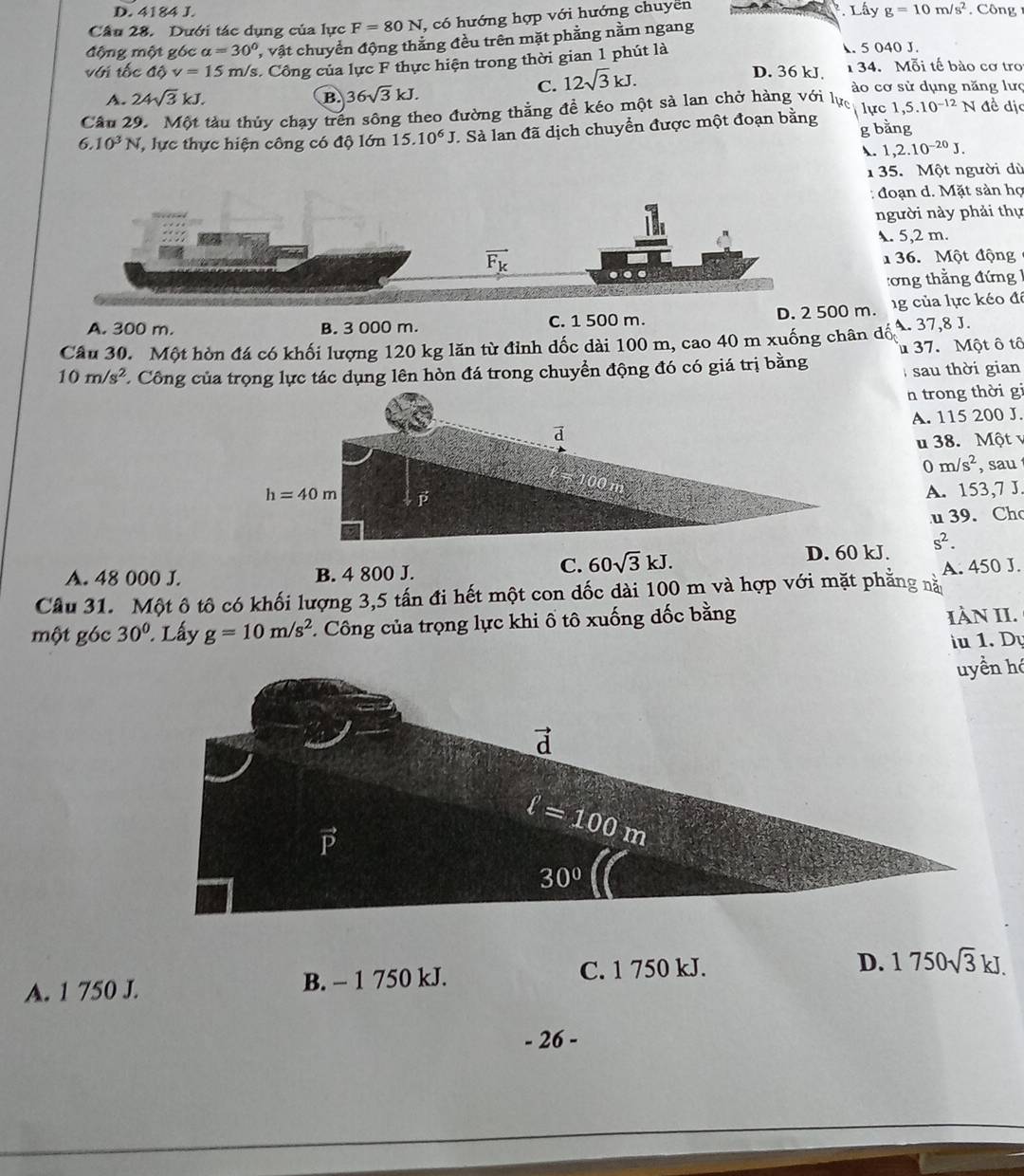 D. 4184 J. * Lây g=10m/s^2.  C ông
Cầu 28. Dưới tác dụng của lực F=80N , có hướng hợp với hướng chuyen
động một góc alpha =30° * vật chuyển động thắng đều trên mặt phẳng nằm ngang. 5 040 J.
với tốc độ v=15m /s. Công của lực F thực hiện trong thời gian 1 phút là D. 36 kJ. 1 34. Mỗi tế bào cơ tro
C. 12sqrt(3)kJ.
A. 24sqrt(3)kJ. B 36sqrt(3)kJ. ào cơ sử dụng năng lưc
Câu 29. Một tàu thủy chạy trên sông theo đường thằng đề kéo một sả lan chở hàng với lực lực 1,5.10^(-12)N đề dịc
6.10^3N T lực thực hiện công có độ lớn 15.10^6J Sà lan đã dịch chuyển được một đoạn bằng g bằng
. 1,2.10^(-20)J.
1 35. Một người dù
:  đoạn d. Mặt sản họ
người này phải thự. 5,2 m.
36. Một động
:ơng thẳng đứng
A. 300 m. B. 3 000 m. C. 1 500 m. D. 2 500 m. g của lực kéo đế
Câu 30. Một hòn đá có khối lượng 120 kg lăn từ đỉnh dốc dài 100 m, cao 40 m xuống chân dó A. 37,8 J.
10m/s^2 * Công của trọng lực tác dụng lên hòn đá trong chuyển động đó có giá trị bằng  37. Một ô tô
sau thời gian
n trong thời gi
A. 115 200 J.
u 38. Một v
0 m/s^2 , sau
A. 153,7 J.
u 39. Ch
A. 48 000 J. B. 4 800 J.
C. 60sqrt(3)kJ. s^2.
Câu 31. Một ô tô có khối lượng 3,5 tấn đi hết một con dốc dài 100 m và hợp với mặt phẳng nằy A. 450 J.
một góc 30°. Lấy g=10m/s^2 *. Công của trọng lực khi ổ tô xuống đốc bằng IÀN II.
iu 1. Dự
A. 1 750 J. B. - 1 750 kJ. C. 1 750 kJ.
D. 1750sqrt(3)kJ.
- 26 -