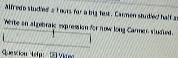 Alfredo studied z hours for a big test. Carmen studied half as 
Write an algebraic expression for how long Carmen studied. 
Question Help: Video