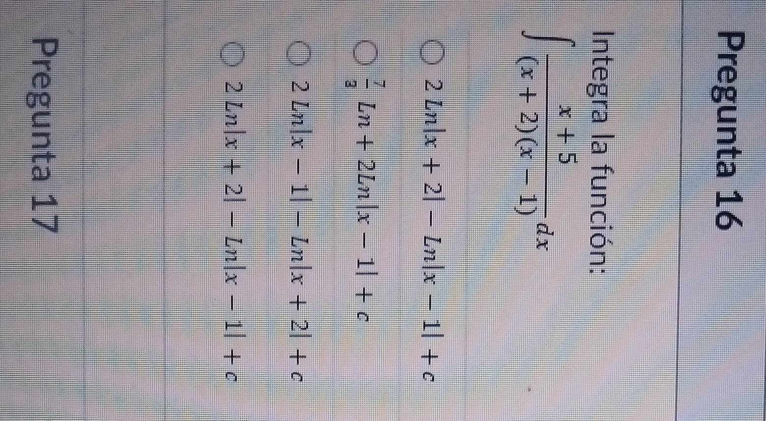 Pregunta 16
Integra la función:
∈t  (x+5)/(x+2)(x-1) dx
2ln |x+2|-Ln|x-1|+c
 7/3 Ln+2Ln|x-1|+c
2ln |x-1|-Ln|x+2|+c
2Ln|x+2|-Ln|x-1|+c
Pregunta 17