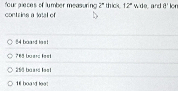 four pieces of lumber measuring 2'' thick, 12° wide, and 8' Ion
contains a total of
64 board feet
768 board feet
256 board feet
16 board feet