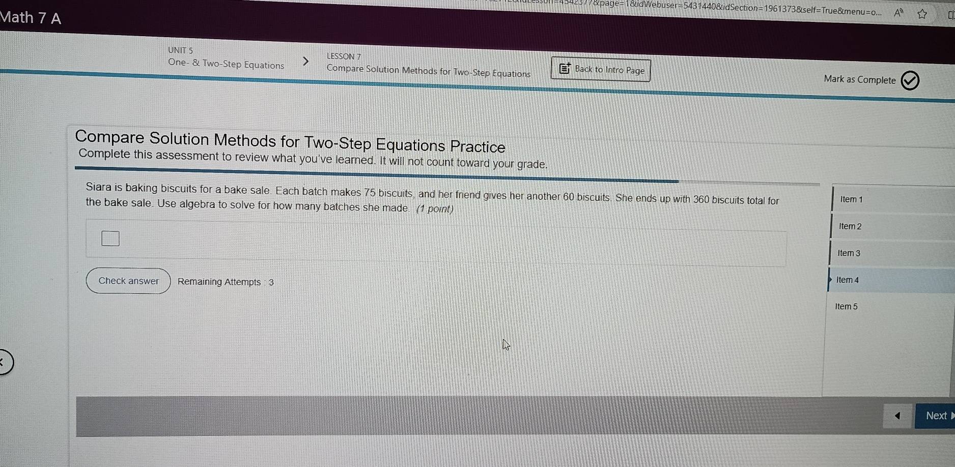 7&page=1&idWebuser=5431440&idSection=1961373&self=True&menu=o... 
Math 7 A 
UNIT 5 LESSON 7 Back to Intro Page 
One- & Two-Step Equations Compare Solution Methods for Two-Step Equations 
Mark as Complete 
Compare Solution Methods for Two-Step Equations Practice 
Complete this assessment to review what you've learned. It will not count toward your grade 
Siara is baking biscuits for a bake sale. Each batch makes 75 biscuits, and her friend gives her another 60 biscuits. She ends up with 360 biscuits total for 
Item 1 
the bake sale. Use algebra to solve for how many batches she made. (1 point) 
Item 2 
Item 3 
Check answer Remaining Attempts : 3 Item 4 
Item 5 
Next