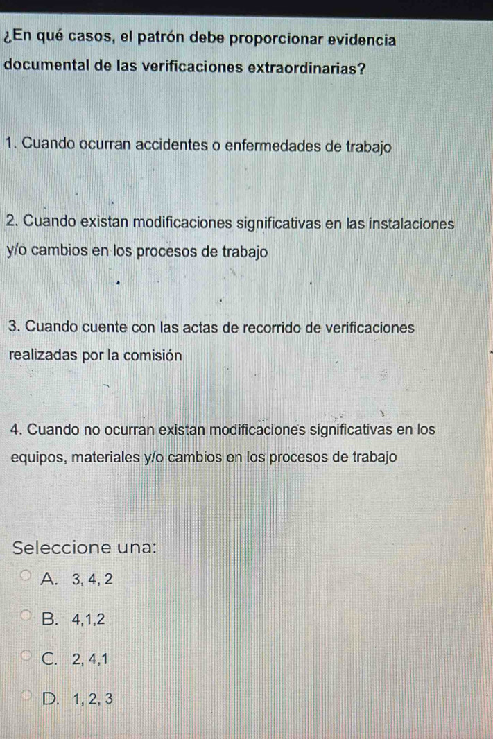 ¿En qué casos, el patrón debe proporcionar evidencia
documental de las verificaciones extraordinarias?
1. Cuando ocurran accidentes o enfermedades de trabajo
2. Cuando existan modificaciones significativas en las instalaciones
y/o cambios en los procesos de trabajo
3. Cuando cuente con las actas de recorrido de verificaciones
realizadas por la comisión
4. Cuando no ocurran existan modificaciones significativas en los
equipos, materiales y/o cambios en los procesos de trabajo
Seleccione una:
A. 3, 4, 2
B. 4, 1, 2
C. 2, 4, 1
D. 1, 2, 3