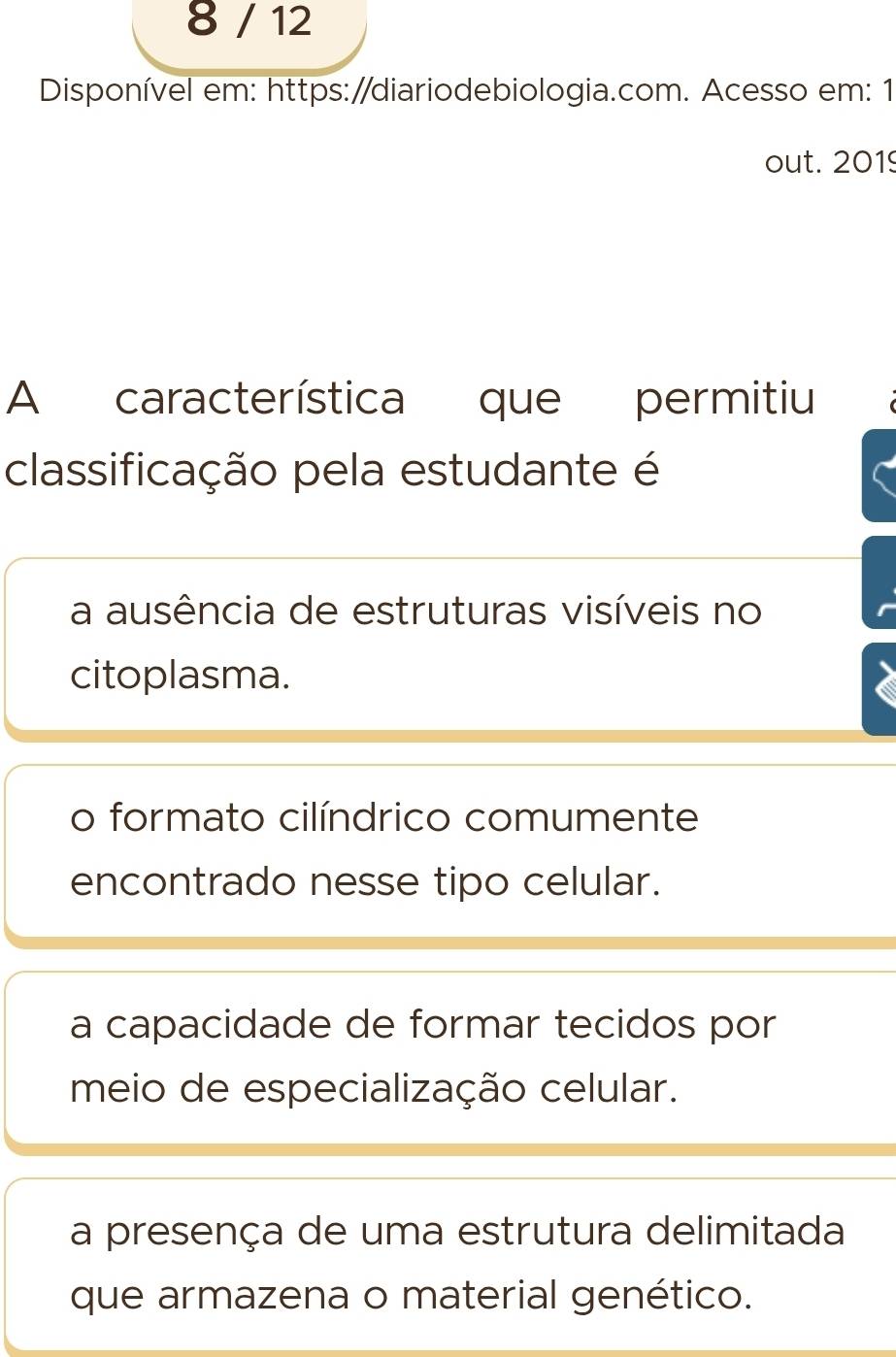 8 / 12
Disponível em: https:/diariodebiologia.com. Acesso em: 1
out. 2019
A característica que permitiu
classificação pela estudante é
a ausência de estruturas visíveis no
citoplasma.
o formato cilíndrico comumente
encontrado nesse tipo celular.
a capacidade de formar tecidos por
meio de especialização celular.
a presença de uma estrutura delimitada
que armazena o material genético.