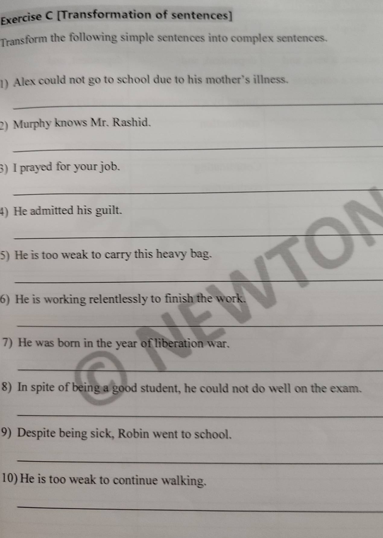 [Transformation of sentences] 
Transform the following simple sentences into complex sentences. 
1) Alex could not go to school due to his mother’s illness. 
_ 
2) Murphy knows Mr. Rashid. 
_ 
3) I prayed for your job. 
_ 
4) He admitted his guilt. 
_ 
_ 
5) He is too weak to carry this heavy bag. 
_ 
6) He is working relentlessly to finish the work. 
_ 
7) He was born in the year of liberation war. 
_ 
8) In spite of being a good student, he could not do well on the exam. 
_ 
9) Despite being sick, Robin went to school. 
_ 
10) He is too weak to continue walking. 
_