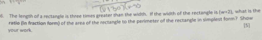 The length of a rectangle is three times greater than the width. If the width of the rectangle is (w+2) , what is the 
ratio (in fraction form) of the area of the rectangle to the perimeter of the rectangle in simplest form? Show 
[5] 
your work.