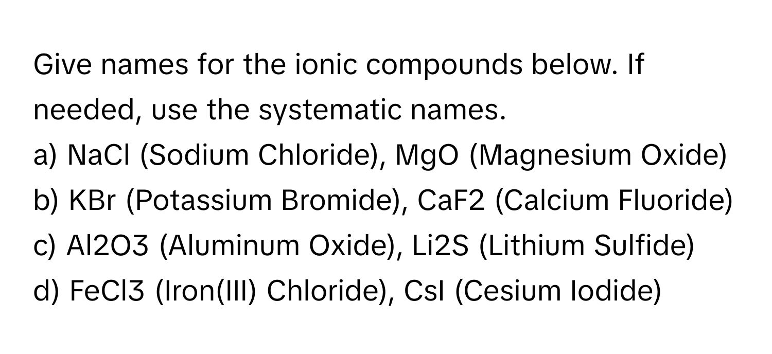 Give names for the ionic compounds below. If needed, use the systematic names.

a) NaCl (Sodium Chloride), MgO (Magnesium Oxide) 
b) KBr (Potassium Bromide), CaF2 (Calcium Fluoride) 
c) Al2O3 (Aluminum Oxide), Li2S (Lithium Sulfide) 
d) FeCl3 (Iron(III) Chloride), CsI (Cesium Iodide)