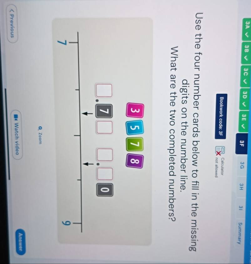 3A I 3B 3C V 3D 3E 3F 3G 3H 31 Summary 
Bookwork code: 3F Calculator 
not allowed 
Use the four number cards below to fill in the missing 
digits on the number line. 
What are the two completed numbers?
3 5 7 8
7
0
7
9
Q Zoom 
Previous Watch video Answer