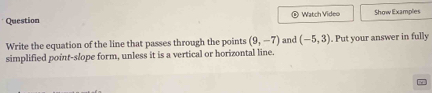 Question Watch Video Show Examples 
Write the equation of the line that passes through the points (9,-7) and (-5,3). Put your answer in fully 
simplified point-slope form, unless it is a vertical or horizontal line.