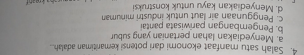 Salah satu manfaat ekonomi dari potensi kemaritiman adalah...
a. Menyediakan lahan pertanian yang subur
b. Pengembangan pariwisata pantai
c. Penggunaan air laut untuk industri minuman
d. Menyediakan kayu untuk konstruksi
saha kreatif