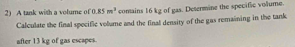 A tank with a volume of 0.85m^3 contains 16 kg of gas. Determine the specific volume. 
Calculate the final specific volume and the final density of the gas remaining in the tank 
after 13 kg of gas escapes.