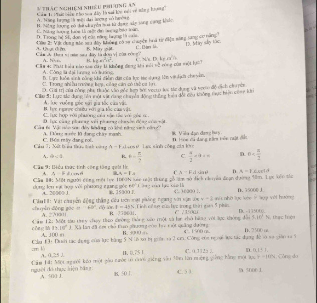 V/ trác nghiệm nhiệu phương ản
Câu I: Phát biểu nào sau đây là sai khi nói về năng lượng
A. Năng lượng là một đại lượng vỏ hướng.
B. Năng lượng có thể chuyên hoá từ dạng này sang dạng khác.
C. Năng lượng luôn là một đại lượng bảo toàn.
hà
D. Trong hệ Sĩ, đơn vị của năng lượng là calo.
Câu 2: Vật dụng nào sau dây không có sư chuyên hoá từ điện năng sang cơ năng?
D. Máy sây tóc.
A. Quạt điện. B. Máy giật. C. Bản là.
Câu 3: Đơn vị não sau đây là đơn vị của công''
A. N/m. B. kg.m^2/s^2. C. N/s
Cầu 4: Phát biểu nào sau đây là không đùng khi nói vẻ công của một lực? D.kg.m^2/s.
A. Công là đại lượng vô hướng.
B. Lực luôn sinh công khi điểm đặt của lực tác dụng lên vậtdịch chuyên.
C. Trong nhiều trường hợp, công căn có thể có lợi.
D. Giá trị của công phụ thuộc vào góc hợp bởi vecto lực tác dụng và vecto độ dịch chuyên
t
Cầu 5: Lực tác dụng lên một vật đang chuyên động thăng biến đổi đều không thực hiện công khi
    
A. lực vuông góc với gia tốc của vật.
B. lực ngược chiều với gia tốc của vật.
C. lực hợp với phường của vận tốc với gốc α
D. lực cùng phương với phương chuyên động của vật
Câu 6: Vật nào sau đây không có khả năng sinh công?
A. Dòng nước lũ đang cháy mạnh B. Viên đạn đang bay.
C. Bủa máy đang rơi.
Câu 7: Xét biểu thức tinh cpartial ngA=F.d.cos θ Lực sinh công cản khi: D. Hòn đá đang năm trên mặt đất.
A. θ <0. B. θ = π /2  C.  π /2  D. 0
Câu 9: Biểu thức tính công tổng quát là:
A. A=F.d.cos θ B. A=Fs C. A=F.d.sin θ D. A=F.d.cot θ
Câu 10: Một người dùng một lực 1000N kéo một thùng gỗ làm nó dịch chuyển đoạn đường 50m. Lực kéo tác
dụng lên vật hợp với phương ngang góc 60° Công của lực kẻo là
A. 20000 J B. 25000 J. C. 30000 J. D. 35000 J.
Câu11: Vật chuyển động thắng đều trên mật phẳng ngang với vận tốc v=2m/s nhờ lực kéo hat F hợp với huớng
chuyèn động góc a=60°. độ lớn F=45N.Tính công của lực trong thời gian 5 phút
A. 27000J. B. -27000J. C. 13500J D. -13500J.
Câu 12: Một tàu thủy chạy theo đường thắng kéo một xã lan chở hàng với lực không đổi 5.10^1N , thực hiện
cōng là 15.10^5J Xã lan đã dời chỗ theo phương của lực một quảng đường: C. 1500 m. D. 2500 m
A. 300 m B. 3000 m
Câu 13: Dưới tác dụng của lực bằng 5 N lò xo bị giãn ra 2 cm. Công của ngoại lực tác dụng để lò xo giãn ra 5
cm là C. 0.3125 J. D. 0,15 3.
A. 0,25 J. B. 0.75 J.
Câu 14: Một người kéo một gầu nước từ dưới giếng sâu 50m lên miệng giếng bằng một lực F=10N. Công do
người đó thực hiện bằng: B. 50 J. C. 5 J. D. 5000 J,
A. 500 J.