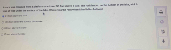 A rock was dropped from a platform on a tower 55 feet above a lake. The rock landed on the bottom of the lake, which
was 21 feet under the surface of the lake. Where was the rock when it had fallen halfway?
34 feet above the lake
10.5 feet below the surface of the lake
38 feet above the lake
17 feet above the lake