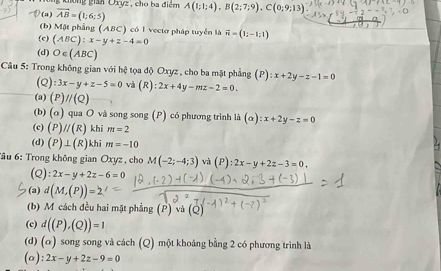 không gian Oxyz , cho ba điểm A(1;1;4), B(2;7;9), C(0;9;13)
(a) vector AB=(1;6;5)
(b) Mặt phẳng (ABC) có 1 vectơ pháp tuyển là vector n=(1;-1;1)
(c) (ABC):x-y+z-4=0
(d) O∈ (ABC)
Câu 5: Trong không gian với hệ tọa độ Oxyz, cho ba mặt phẳng (P): x+2y-z-1=0
(Q): 3x-y+z-5=0 và (R): 2x+4y-mz-2=0.
(a) (P)//(Q)
(b) (α) qua O và song song (P) có phương trình là (α): x+2y-z=0
(c) (P)//(R) khi m=2
(d) (P)⊥ (R) khi m=-10
*ầu 6: Trong không gian Oxyz , cho M(-2;-4;3) và (P):2x-y+2z-3=0, 
(Q): 2x-y+2z-6=0
2 d(M,(P))=2
(b) M cách đều hai mặt phẳng (P) và (Q)
(c) d((P),(Q))=1
(d) (α) song song và cách (Q) một khoảng bằng 2 có phương trình là
(a): 2x-y+2z-9=0