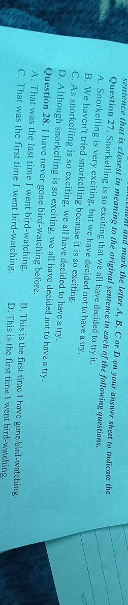 ment and mark the letter A, B, C or D on your answer sheet to indicate the
sentence that is closest in meaning to the original sentence in each of the following questions.
Question 27. Snorkelling is so exciting that we all have decided to try it.
A. Snorkelling is very exciting, but we have decided not to have a try.
NOT
B. We haven't tried snorkelling because it is so exciting.
C. As snorkelling is so exciting, we all have decided to have a try.
D. Although snorkelling is so exciting, we all have decided not to have a try.
Question 28. I have never gone bird-watching before.
A. That was the last time I went bird-watching. B. This is the first time I have gone bird-watching.
C. That was the first time I went bird-watching. D. This is the first time I went bird-watching.