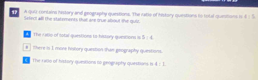 A quiz contains history and geography questions. The ratio of history questions to total questions is 4:5. 
Select all the statements that are true about the quiz.
The ratio of total questions to history questions is 5:4
B There is 1 more history question than geography questions.
The ratio of history questions to geography questions is 4:1.