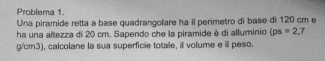 Problema 1. 
Una piramide retta a base quadrangolare ha il perimetro di base di 120 cm e 
ha una altezza di 20 cm. Sapendo che la piramide è di alluminio (ps=2,7
g/cm3), calcolane la sua superficie totale, il volume e il peso.