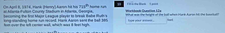 On April 8, 1974, Hank (Henry) Aaron hit his 715^(th) home run 10 Fill in the Blank 1 point 
at Atlanta-Fulton County Stadium in Atlanta, Georgia, Workbook Question 12a 
becoming the first Major League player to break Babe Ruth's What was the height of the ball when Hank Aaron hit the baseball? 
long-standing home run record. Hank Aaron sent the ball 385 type your answer... feet
feet over the left center wall, which was 8 feet high.