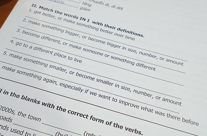 tăng
Chuyền đi, di dời
: giảm
II. Match the words IN I with their definitions
_1. get better, or make something better over time
_. make something bigger, or become bigger in size, number, or amoun
_3. become different, or make someone or something differen
_4. go to a different place to live
_. make something smaller, or become smaller in size, number, or amoun
_make something again, especially if we want to improve what was there befor
in the blanks with the correct form of the verbs
2000s, the town
oads
ds used to