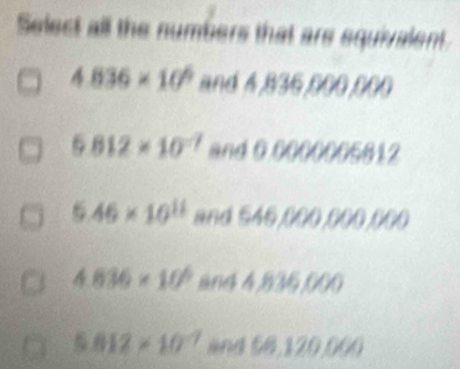 Select all the numbers that are equivalent.
4.836* 10^6 and 6B3 6f//4)f/
5.812* 10^(-7) and 11/1//16812
6.46* 10^(11) and 546,000,000 1/1

4.836* 10^6 d 6( a
5.812* 10^(-7) an 158, 120, 060