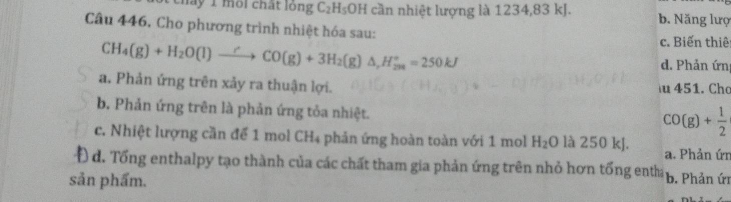 mày 1 môi chất lóng C_2H_5OH cần nhiệt lượng là 1234, 83 kJ. b. Năng lượ
Câu 446, Cho phương trình nhiệt hóa sau:
c. Biến thiế
CH_4(g)+H_2O(l)to CO(g)+3H_2(g)△ , H_(208)°=250kJ d. Phản ứn
a. Phản ứng trên xảy ra thuận lợi. u 451. Chơ
b. Phản ứng trên là phản ứng tỏa nhiệt.
CO(g)+ 1/2 
c. Nhiệt lượng cần để 1 mol CH4 phản ứng hoàn toàn với 1 mol H_2O là 250 kJ.
a. Phản ứn
Đ d. Tổng enthalpy tạo thành của các chất tham gia phản ứng trên nhỏ hơn tổng entha
sản phẩm. b. Phản ứi