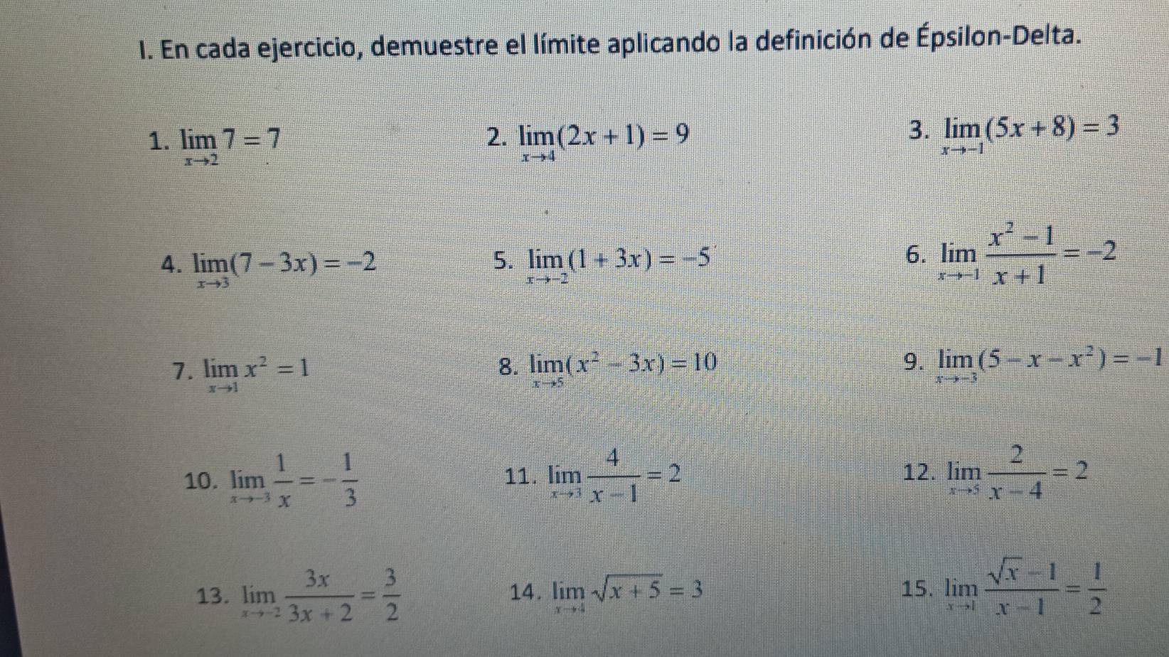 En cada ejercicio, demuestre el límite aplicando la definición de Épsilon-Delta. 
2. 
1. limlimits _xto 27=7 limlimits _xto 4(2x+1)=9
3. limlimits _xto -1(5x+8)=3
5. 
4. limlimits _xto 3(7-3x)=-2 limlimits _xto -2(1+3x)=-5
6. limlimits _xto -1 (x^2-1)/x+1 =-2
8. 
7. limlimits _xto 1x^2=1 limlimits _xto 5(x^2-3x)=10
9. limlimits _xto -3(5-x-x^2)=-1
10. limlimits _xto -3 1/x =- 1/3  11. limlimits _xto 3 4/x-1 =2 12. limlimits _xto 5 2/x-4 =2
13. limlimits _xto -2 3x/3x+2 = 3/2  14. limlimits _xto 4sqrt(x+5)=3 15. limlimits _xto 1 (sqrt(x)-1)/x-1 = 1/2 