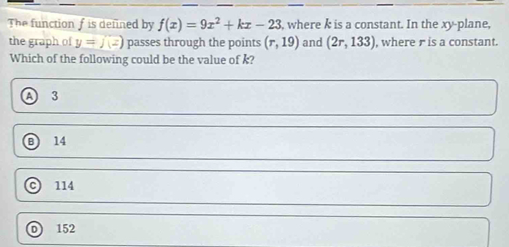 The function f is defined by f(x)=9x^2+kx-23 , where k is a constant. In the xy -plane,
the graph of y=j(z) passes through the points (r,19) and (2r,133) , where r is a constant.
Which of the following could be the value of k?
A 3
B 14
114
D 152