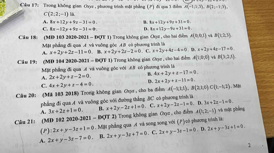 Trong không gian Oxyz , phương trình mặt phẳng (P) đi qua 3 điềểm A(-1;1;3),B(2;-1;3),
C(2;2;-1)la.
A. 8x+12y+9z-31=0. B. 8x+12y+9z+31=0.
C. 8x-12y+9z-31=θ . D. 8x+12y-9z+31=0.
Câu 18: (MĐ 103 2020-2021 - ĐQT 1) Trong không gian Oxyz , cho hai điểm A(0;0;1) và B(1;2;3).
Mặt phẳng đi qua A và vuông góc AB có phương trình là
A. x+2y+2z-11=0. B. x+2y+2z-2=0. C. x+2y+4z-4=0. D. x+2y+4z-17=0.
Câu 19: (MĐ 104 2020-2021 - ĐQT 1) Trong không gian Oxyz , cho hai điểm A(1;0;0) và B(3;2;1).
Mặt phẳng đi qua A và vuông góc với AB có phương trình là
A. 2x+2y+z-2=0.
B. 4x+2y+z-17=0.
C. 4x+2y+z-4=0.
D. 2x+2y+z-11=0.
Câu 20: (Mã 103 2018) Trong không gian Oxyz , cho ba điểm A(-1;1;1),B(2;1;0)C(1;-1;2). Mặt
phẳng đi qua A và vuông góc với đường thẳng BC có phương trình là
A. 3x+2z+1=0. B. x+2y-2z+1=0. C. x+2y-2z-1=0. D. 3x+2z-1=0.
Câu 21: (MĐ 102 2020-2021 - ĐQT 2) Trong không gian Oxyz , cho điểm A(1;2;-1) và mặt phẳng
(P): 2x+y-3z+1=0. Mặt phẳng qua A và song song với (P)có phương trình là:
A. 2x+y-3z-7=0. B. 2x+y-3z+7=0. C. 2x+y-3z-1=0. D. 2x+y-3z+1=0.
2