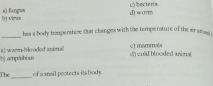 a) fungus c) bacteria
d) worm
b) virus
_
has a body temperature that changes with the temperature of the air around
a) warm-blooded animal c) mammals
d) cold blooded animal
b) amphibian
_
The of a snail protects its body.