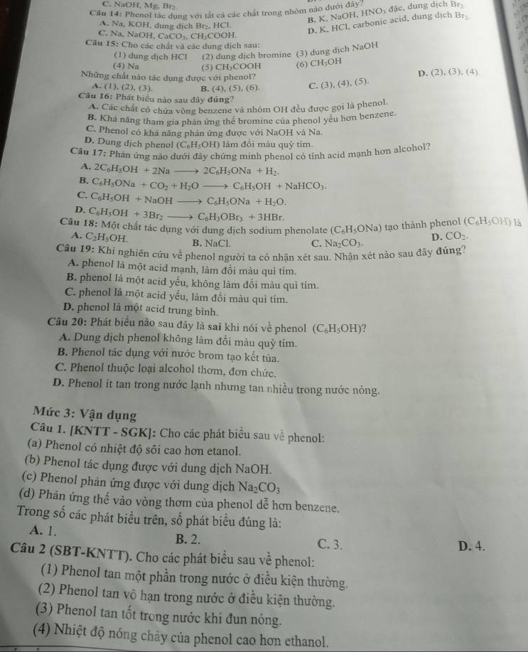 C. NaOH, Mg, Br_
Câu 14: Phenol tác dung với tắt cả các chất trong nhóm nào dưới đây
B. K. NaOH, HNO₃ đặc, dung dịch Br
A. Na, KOH, dung dịch Br_2,HCl.
D. K, HCl, carbonic acid, dung dịch Br.
C. Na, Na OH,CaCO_3,CH_3COOH.
Câu 15: Cho các chất và các dung dịch sau:
(1) dung dịch HCl (2) dung dịch bromine (3) dung dịch NaOH
(4) Na (5) CH₃COOH (6) CH_3OH
D. (2),(3),(4)
Những chất nào tác dụng được với phenol? (3),(4),(5),
A. (1), (2) , (3). B. (4), (5),(6 C.
Câu 16: Phát biểu nào sau đây đúng?
A. Các chất có chứa vòng benzene và nhóm OH đều được gọi là phenol.
B. Khả năng tham gia phần ứng thể bromine của phenol yếu hơn benzene.
C. Phenol có khả năng phản ứng được với NaOH và Na.
D. Dung dịch phenol (C_6H_5OH) làm đồi mâu quỳ tím.
Câu 17: Phân ứng nào dưới đây chứng minh phenol có tỉnh acid mạnh hơn alcohol?
A. 2C_6H_5OH+2Nato 2C_6H_5ONa+H_2.
B. C_6H_5ONa+CO_2+H_2Oto C_6H_5OH+NaHCO_3.
C. C_6H_5OH+NaOHto C_6H_5ONa+H_2O.
D.
Câu 18:Mhat Ot C_6H_5OH+3Br_2to C_6H_3OBr_3+3HBr.
et chất tác dụng với dung dịch sodium phenolate (C_6H_5ONa) tạo thành pheno | (C_6H_5OH) là
A. C_2H_5OH. B. NaCl.
C. Na_2CO_3. D. CO_2.
Câu 19 : Khi nghiên cứu về phenol người ta có nhận xét sau. Nhận xét nào sau đây đúng?
A. phenol là một acid mạnh, làm đồi màu quì tim.
B. phenol là một acid yếu, không làm đồi màu quì tím.
C. phenol là một acid yếu, làm đồi màu quì tím.
D. phenol là một acid trung bình.
Câu 20: Phát biểu nào sau đây là sai khi nói về phenol (C_6H_5OH) ?
A. Dung dịch phenol không làm đổi màu quỳ tím.
B. Phenol tác dụng với nước brom tạo kết tủa.
C. Phenol thuộc loại alcohol thơm, đơn chức.
D. Phenol ít tan trong nước lạnh nhưng tan nhiều trong nước nóng.
Mức 3: Vận dụng
Câu 1. [KNTT - SGK]: Cho các phát biểu sau về phenol:
(a) Phenol có nhiệt độ sôi cao hơn etanol.
(b) Phenol tác dụng được với dung dịch NaOH.
(c) Phenol phản ứng được với dung dịch Na_2CO_3
(d) Phản ứng thế vào vòng thơm của phenol dễ hơn benzene.
Trong số các phát biểu trên, số phát biểu đúng là:
A. 1. B. 2. C. 3.
D. 4.
Câu 2 (SBT-KNTT). Cho các phát biểu sau về phenol:
(1) Phenol tan một phần trong nước ở điều kiện thường.
(2) Phenol tan vô hạn trong nước ở điều kiện thường.
(3) Phenol tan tốt trong nước khi đun nóng.
(4) Nhiệt độ nóng chảy của phenol cao hơn ethanol.