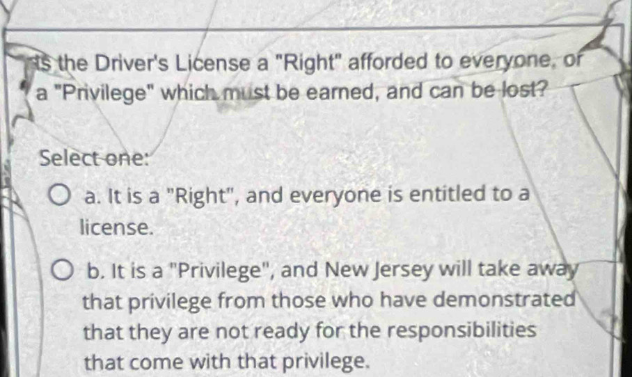 ts the Driver's License a "Right" afforded to everyone, of
a "Privilege" which must be earned, and can be lost?
Select one:
a. It is a "Right", and everyone is entitled to a
license.
b. It is a "Privilege", and New Jersey will take away
that privilege from those who have demonstrated
that they are not ready for the responsibilities
that come with that privilege.