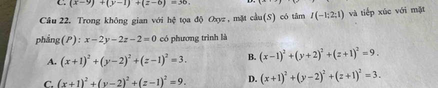 C. (x-9)+(y-1)+(z-6)=36. 
D.
x 
Câu 22. Trong không gian với hệ tọa độ Oxyz , mặt chat au(S) có tâm I(-1;2;1) và tiếp xúc với mặt
phẳng(P): x-2y-2z-2=0 có phương trình là
A. (x+1)^2+(y-2)^2+(z-1)^2=3.
B. (x-1)^2+(y+2)^2+(z+1)^2=9.
C. (x+1)^2+(y-2)^2+(z-1)^2=9. D. (x+1)^2+(y-2)^2+(z+1)^2=3.