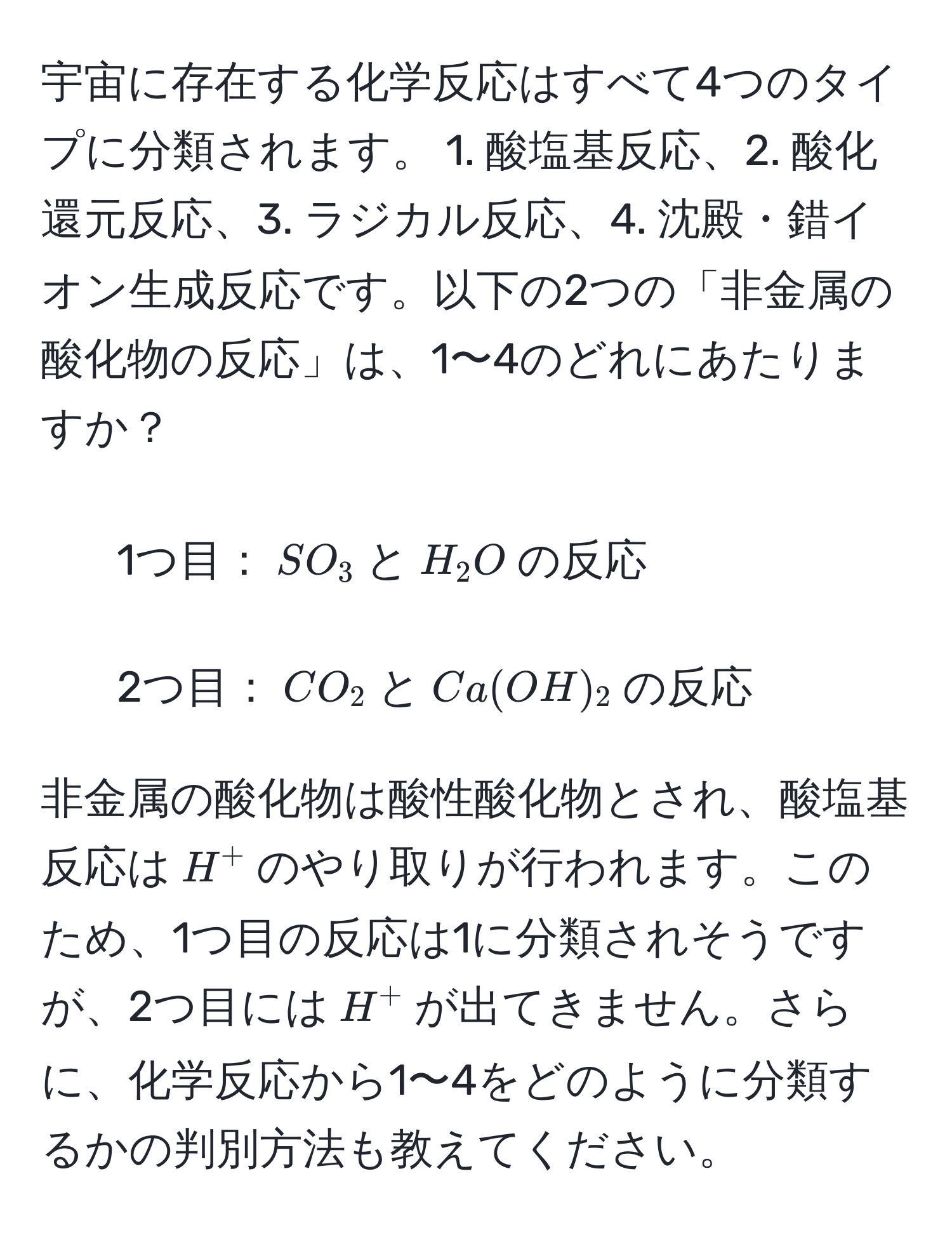 宇宙に存在する化学反応はすべて4つのタイプに分類されます。 1. 酸塩基反応、2. 酸化還元反応、3. ラジカル反応、4. 沈殿・錯イオン生成反応です。以下の2つの「非金属の酸化物の反応」は、1〜4のどれにあたりますか？  
- 1つ目：$SO_3$と$H_2O$の反応  
- 2つ目：$CO_2$と$Ca(OH)_2$の反応  

非金属の酸化物は酸性酸化物とされ、酸塩基反応は$H^+$のやり取りが行われます。このため、1つ目の反応は1に分類されそうですが、2つ目には$H^+$が出てきません。さらに、化学反応から1〜4をどのように分類するかの判別方法も教えてください。