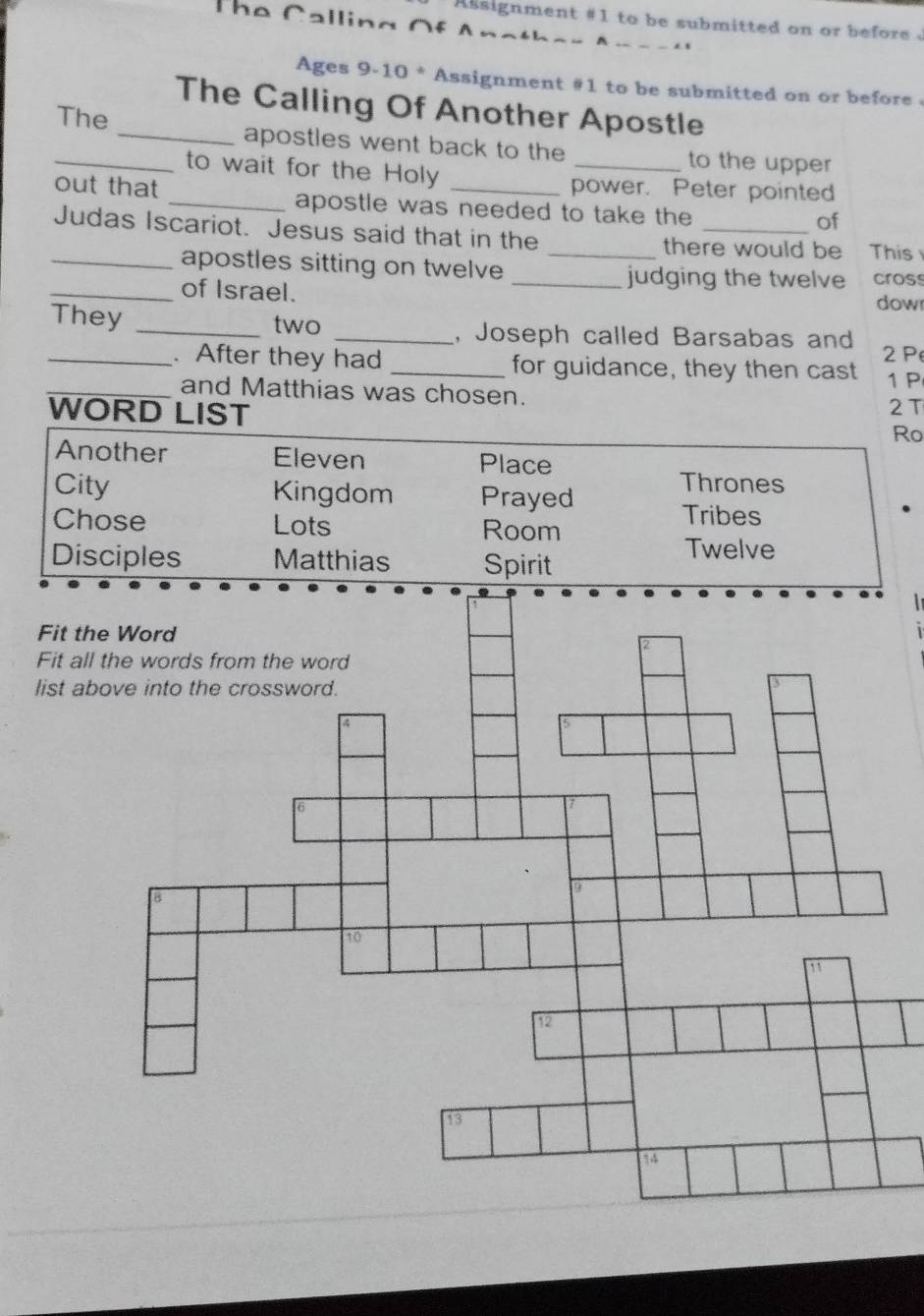 The Calling Of
Assignment #1 to be submitted on or before .
Ages 9-10 * Assignment #1 to be submitted on or before 
The Calling Of Another Apostle
_The _apostles went back to the _to the upper
to wait for the Holy
power. Peter pointed
out that _apostle was needed to take the
of
Judas Iscariot. Jesus said that in the _there would be This
_apostles sitting on twelve _judging the twelve cros
_of Israel.
dow
They _two _, Joseph called Barsabas and
P
_. After they had _for guidance, they then cast 1 P
_and Matthias was chosen.
WORD LIST
2T
Ro
Another Eleven Place
City Kingdom Prayed
Thrones
Chose Lots Room
Tribes
Disciples Matthias Spirit
Twelve
Fit t
Fit al
list a