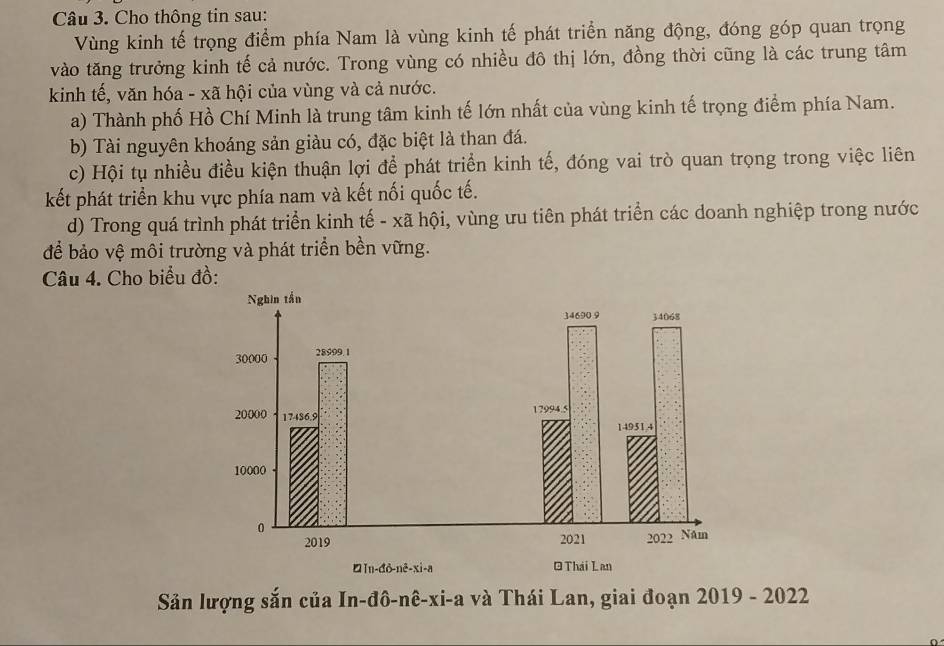 Cho thông tin sau: 
Vùng kinh tế trọng điểm phía Nam là vùng kinh tế phát triển năng động, đóng góp quan trọng 
vào tăng trưởng kinh tế cả nước. Trong vùng có nhiều đô thị lớn, đồng thời cũng là các trung tâm 
kinh tế, văn hóa - xã hội của vùng và cả nước. 
a) Thành phố Hồ Chí Minh là trung tâm kinh tế lớn nhất của vùng kinh tế trọng điểm phía Nam. 
b) Tài nguyên khoáng sản giàu có, đặc biệt là than đá. 
c) Hội tụ nhiều điều kiện thuận lợi để phát triển kinh tế, đóng vai trò quan trọng trong việc liên 
kết phát triển khu vực phía nam và kết nối quốc tế. 
d) Trong quá trình phát triển kinh tế - xã hội, vùng ưu tiên phát triển các doanh nghiệp trong nước 
để bảo vệ môi trường và phát triển bền vững. 
Câu 4. Cho biểu đồ: 
Sản lượng sắn của In-đô-nê-xi-a và Thái Lan, giai đoạn 2019 - 2022