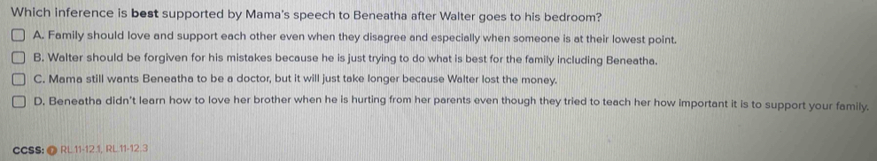 Which inference is best supported by Mama's speech to Beneatha after Walter goes to his bedroom?
A. Family should love and support each other even when they disagree and especially when someone is at their lowest point.
B. Walter should be forgiven for his mistakes because he is just trying to do what is best for the family including Beneatha.
C. Mama still wants Beneatha to be a doctor, but it will just take longer because Walter lost the money.
D. Beneatha didn't learn how to love her brother when he is hurting from her parents even though they tried to teach her how important it is to support your family.
CCSS: @ RL.11-12.1, RL.11-12.3