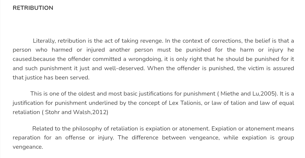 RETRIBUTION 
Literally, retribution is the act of taking revenge. In the context of corrections, the belief is that a 
person who harmed or injured another person must be punished for the harm or injury he 
caused.because the offender committed a wrongdoing, it is only right that he should be punished for it 
and such punishment it just and well-deserved. When the offender is punished, the victim is assured 
that justice has been served. 
This is one of the oldest and most basic justifications for punishment ( Miethe and Lu,2005). It is a 
justification for punishment underlined by the concept of Lex Talionis, or law of talion and law of equal 
retaliation ( Stohr and Walsh,2012) 
Related to the philosophy of retaliation is expiation or atonement. Expiation or atonement means 
reparation for an offense or injury. The difference between vengeance, while expiation is group 
vengeance.