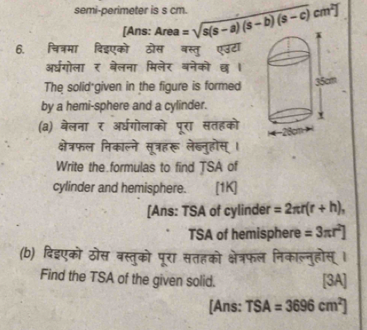 semi-perimeter is s cm. =sqrt(s(s-a)(s-b)(s-c))cm^2]
[Ans: Area 
6. चित्रमा दिइएको ठोस बस्तु एउटा 
अधगोला र बेलना मिलेर वनेको छ । 
The solid given in the figure is formed 
by a hemi-sphere and a cylinder. 
(a) बेलना र अ्धगोलाको पूरा सतहको 
क्षेत्रफल निकाल्ने सूत्रहरू लेब्नुहोस्। 
Write the formulas to find TSA of 
cylinder and hemisphere. [1K] 
[Ans: TSA of cylinder =2π r(r+h), 
TSA of hemisphere =3π r^2]
(b) दिइएको ठोस वस्तुको पूरा सतहको क्षेत्रफल निकाल्नुहोस् । 
Find the TSA of the given solid. [3A] 
[Ans: TSA=3696cm^2]