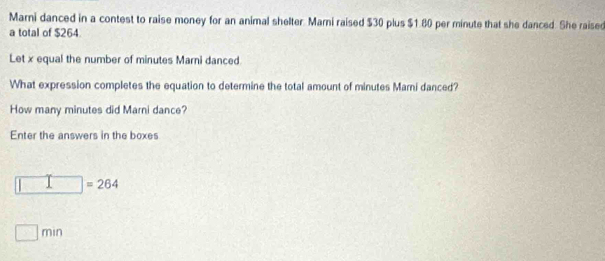 Marni danced in a contest to raise money for an animal shelter Marni raised $30 plus $1.80 per minute that she danced. She raised 
a total of $264. 
Let x equal the number of minutes Marni danced. 
What expression completes the equation to determine the total amount of minutes Marni danced? 
How many minutes did Marni dance? 
Enter the answers in the boxes 
= 264. n n