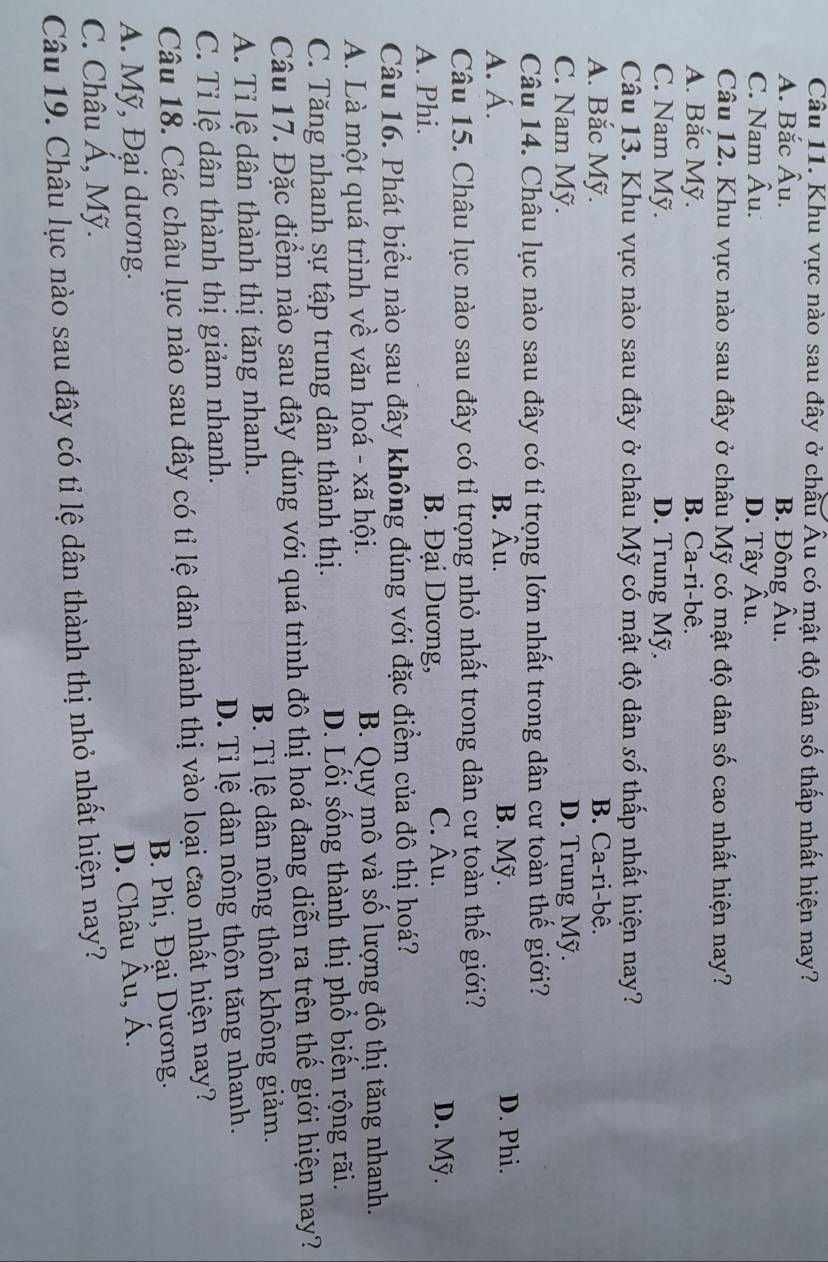 Khu vực nào sau đây ở chầu Âu có mật độ dân số thấp nhất hiện nay?
A. Bắc Âu. B. Đông Âu.
C. Nam A u. D. Tây Âu.
Câu 12. Khu vực nào sau đây ở châu Mỹ có mật độ dân số cao nhất hiện nay?
A. Bắc Mỹ. B. Ca-ri-bê.
C. Nam Mỹ. D. Trung Mỹ.
Câu 13. Khu vực nào sau đây ở châu Mỹ có mật độ dân số thấp nhất hiện nay?
A. Bắc Mỹ. B. Ca-ri-bệ.
C. Nam Mỹ. D. Trung Mỹ.
Câu 14. Châu lục nào sau đây có tỉ trọng lớn nhất trong dân cư toàn thế giới?
A. Á. B. Âu. B. Mỹ. D. Phi.
Câu 15. Châu lục nào sau đây có tỉ trọng nhỏ nhất trong dân cư toàn thế giới?
A. Phi. B. Đại Dương, C. Âu. D. Mỹ.
Câu 16. Phát biểu nào sau đây không đúng với đặc điểm của đô thị hoá?
A. Là một quá trình về văn hoá - xã hội. B. Quy mô và số lượng đô thị tăng nhanh.
C. Tăng nhanh sự tập trung dân thành thị. D. Lối sống thành thị phổ biến rộng rãi.
Câu 17. Đặc điểm nào sau đây đúng với quá trình đô thị hoá đang diễn ra trên thể giới hiện nay?
A. Tỉ lệ dân thành thị tăng nhanh. B. Tỉ lệ dân nông thôn không giảm.
C. Tỉ lệ dân thành thị giảm nhanh. D. Tỉ lệ dân nông thôn tăng nhanh.
Câu 18. Các châu lục nào sau đây có tỉ lệ dân thành thị vào loại cao nhất hiện nay?
A. Mỹ, Đại dương. B. Phi, Đại Dương.
D. Châu . hat A u, Á.
C. Châu Á, Mỹ.
Câu 19. Châu lục nào sau đây có tỉ lệ dân thành thị nhỏ nhất hiện nay?