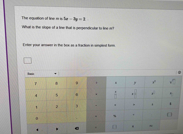 The equation of line m is 5x-3y=2. .
What is the slope of a line that is perpendicular to line m?
Enter your answer in the box as a fraction in simplest form.