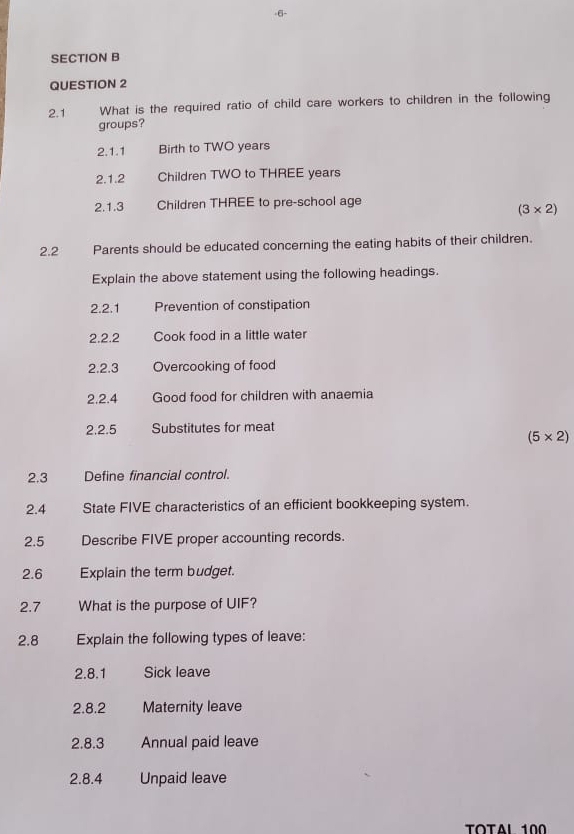 6- 
SECTION B 
QUESTION 2 
2.1 What is the required ratio of child care workers to children in the following 
groups? 
2.1.1 Birth to TWO years
2.1.2 Children TWO to THREE years
2.1.3 Children THREE to pre-school age
(3* 2)
2.2 Parents should be educated concerning the eating habits of their children. 
Explain the above statement using the following headings. 
2.2.1 Prevention of constipation 
2.2.2 Cook food in a little water 
2.2.3 Overcooking of food 
2.2.4 Good food for children with anaemia 
2.2.5 Substitutes for meat
(5* 2)
2.3 Define financial control. 
2.4 State FIVE characteristics of an efficient bookkeeping system. 
2.5 Describe FIVE proper accounting records. 
2.6 Explain the term budget. 
2.7 What is the purpose of UIF? 
2.8 Explain the following types of leave: 
2.8.1 Sick leave 
2.8.2 Maternity leave 
2.8.3 Annual paid leave 
2.8.4 Unpaid leave 
TOTAL 100