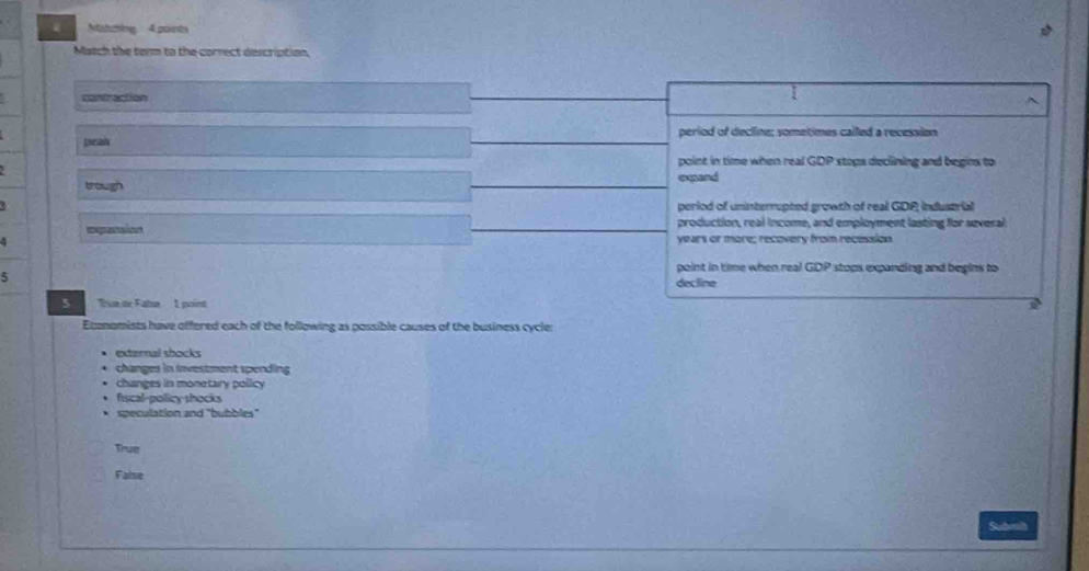 Matzhing 4 points
Match the term to the correct description
contraction
1
gnosaón period of decline; sometimes called a recession
point in time when real . GDP stops declining and begins to
trough expand
period of uninterrupted growth of real GDP; industrial
epasaion production, real income, and employment lasting for several
4 years or more; recovery from recession
point in time when real C DF P stops expanding and begins to
5 decline
5 Thue de False I point
Etnomists have offered each of the following as possible causes of the business cycler
externail shocks
changes in investment spending
changes in monetary policy
fiscal-policy shocks
speculation and "bubbles"
True
False