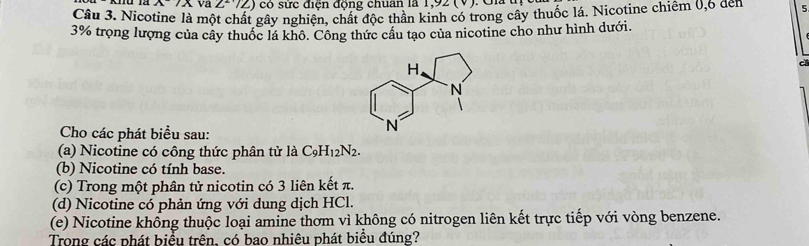 A/A va 2^2sqrt(2)) đ in động chuan la 1,92 (V) 
Câu 3. Nicotine là một chất gây nghiện, chất độc thần kinh có trong cây thuốc lá. Nicotine chiêm 0, 6 den 5
3% trọng lượng của cây thuốc lá khô. Công thức cấu tạo của nicotine cho như hình dưới. 
Cho các phát biểu sau: 
(a) Nicotine có công thức phân tử là C_9H_12N_2. 
(b) Nicotine có tính base. 
(c) Trong một phân tử nicotin có 3 liên kết π. 
(d) Nicotine có phản ứng với dung dịch HCl. 
(e) Nicotine không thuộc loại amine thơm vì không có nitrogen liên kết trực tiếp với vòng benzene. 
Trong các phát biểu trên, có bao nhiêu phát biểu đúng?