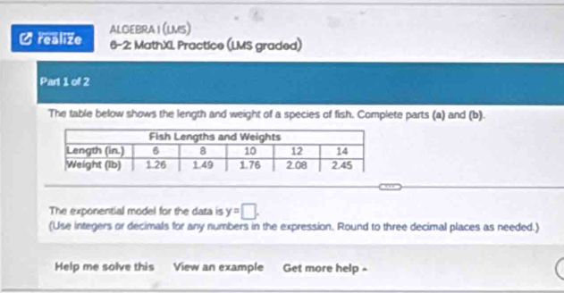 realize ALGEBRA I (LMS) 
6-2: MathXI Practice (LMS graded) 
Part 1 of 2 
The table below shows the length and weight of a species of fish. Complete parts (a) and (b). 
The exponential model for the data is y=□. 
(Use integers or decimals for any numbers in the expression. Round to three decimal places as needed.) 
Help me solve this View an example Get more help -