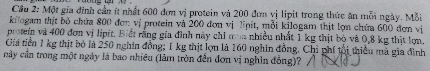 Một gia đình cần ít nhất 600 đơn vị protein và 200 đơn vị lipit trong thức ăn mỗi ngày. Mỗi 
kilogam thịt bò chứa 800 đơn vị protein và 200 đơn vị lipit, mỗi kilogam thịt lợn chứa 600 đơn vị 
protein và 400 đơn vị lipit. Biết rằng gia đình này chỉ mua nhiều nhất 1 kg thịt bò và 0,8 kg thịt lợn. 
Giá tiền 1 kg thịt bỏ là 250 nghìn đồng; 1 kg thịt lợn là 160 nghìn đồng. Chi phí tối thiểu mà gia đình 
này cần trong một ngày là bao nhiêu (làm tròn đến đơn vị nghìn đồng)?