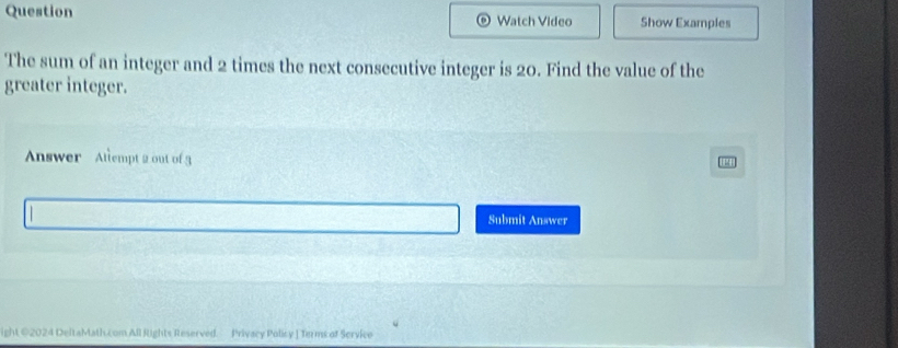 Question Watch Video Show Examples 
The sum of an integer and 2 times the next consecutive integer is 20. Find the value of the 
greater integer. 
Answer Atlempt 2 out of g 
Submit Answer 
ight ©2024 DeltaMath.com All Rights Reserved. Privacy Policy J Terms of Service